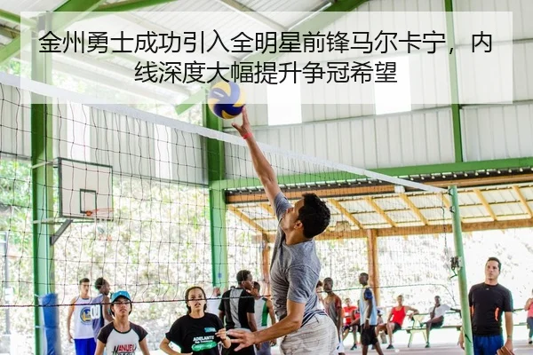 金州勇士成功引入全明星前锋马尔卡宁，内线深度大幅提升争冠希望