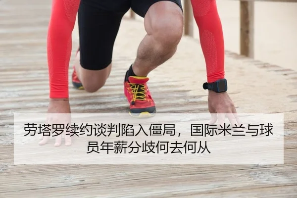 劳塔罗续约谈判陷入僵局，国际米兰与球员年薪分歧何去何从